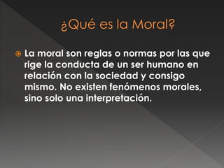  La moral son reglas o normas por las que
rige la conducta de un ser humano en
relación con la sociedad y consigo
mismo. No existen fenómenos morales,
sino solo una interpretación.
 