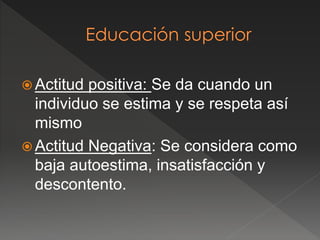  Actitud positiva: Se da cuando un
individuo se estima y se respeta así
mismo
 Actitud Negativa: Se considera como
baja autoestima, insatisfacción y
descontento.
 