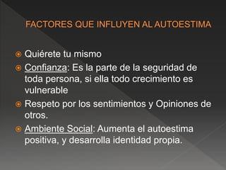  Quiérete tu mismo
 Confianza: Es la parte de la seguridad de
toda persona, si ella todo crecimiento es
vulnerable
 Respeto por los sentimientos y Opiniones de
otros.
 Ambiente Social: Aumenta el autoestima
positiva, y desarrolla identidad propia.
 