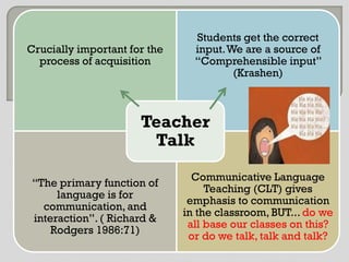 Students get the correct
Crucially important for the     input. We are a source of
  process of acquisition        “Comprehensible input”
                                        (Krashen)



                      Teacher
                       Talk
                                Communicative Language
 “The primary function of
                                   Teaching (CLT) gives
      language is for
                               emphasis to communication
   communication, and
                              in the classroom, BUT... do we
 interaction”. ( Richard &
                               all base our classes on this?
     Rodgers 1986:71)
                               or do we talk, talk and talk?
 