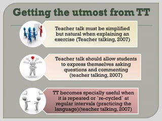 Teacher talk must be simplified
but natural when explaining an
exercise (Teacher talking, 2007)


 Teacher talk should allow students
   to express themselves asking
    questions and commenting
       (teacher talking, 2007)


TT becomes specially useful when
   it is repeated or ´re-cycled´ at
  regular intervals (practicing the
 language)(teacher talking, 2007)
 