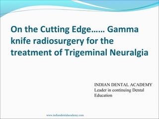 On the Cutting Edge…… Gamma
knife radiosurgery for the
treatment of Trigeminal Neuralgia
INDIAN DENTAL ACADEMY
Leader in continuing Dental
Education
www.indiandentalacademy.com
 