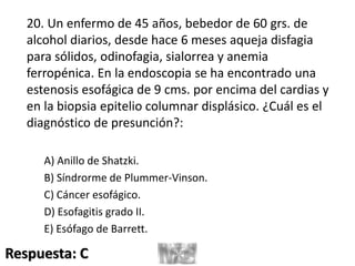 20. Un enfermo de 45 años, bebedor de 60 grs. de
alcohol diarios, desde hace 6 meses aqueja disfagia
para sólidos, odinofagia, sialorrea y anemia
ferropénica. En la endoscopia se ha encontrado una
estenosis esofágica de 9 cms. por encima del cardias y
en la biopsia epitelio columnar displásico. ¿Cuál es el
diagnóstico de presunción?:
A) Anillo de Shatzki.
B) Síndrorme de Plummer-Vinson.
C) Cáncer esofágico.
D) Esofagitis grado II.
E) Esófago de Barrett.
Respuesta: C
 