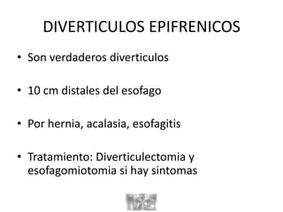 DIVERTICULOS EPIFRENICOS
• Son verdaderos diverticulos
• 10 cm distales del esofago
• Por hernia, acalasia, esofagitis
• Tratamiento: Diverticulectomia y
esofagomiotomia si hay sintomas
 