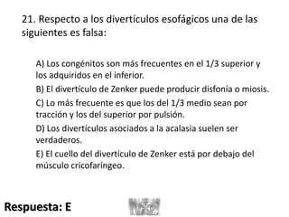 21. Respecto a los divertículos esofágicos una de las
siguientes es falsa:
A) Los congénitos son más frecuentes en el 1/3 superior y
los adquiridos en el inferior.
B) El divertículo de Zenker puede producir disfonía o miosis.
C) Lo más frecuente es que los del 1/3 medio sean por
tracción y los del superior por pulsión.
D) Los divertículos asociados a la acalasia suelen ser
verdaderos.
E) El cuello del divertículo de Zenker está por debajo del
músculo cricofaríngeo.
Respuesta: E
 
