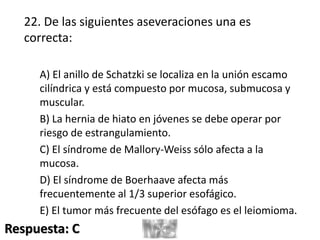 22. De las siguientes aseveraciones una es
correcta:
A) El anillo de Schatzki se localiza en la unión escamo
cilíndrica y está compuesto por mucosa, submucosa y
muscular.
B) La hernia de hiato en jóvenes se debe operar por
riesgo de estrangulamiento.
C) El síndrome de Mallory-Weiss sólo afecta a la
mucosa.
D) El síndrome de Boerhaave afecta más
frecuentemente al 1/3 superior esofágico.
E) El tumor más frecuente del esófago es el leiomioma.
Respuesta: C
 