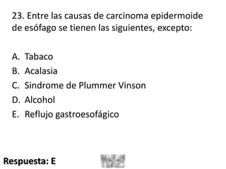 23. Entre las causas de carcinoma epidermoide
de esófago se tienen las siguientes, excepto:
A. Tabaco
B. Acalasia
C. Sindrome de Plummer Vinson
D. Alcohol
E. Reflujo gastroesofágico
Respuesta: E
 