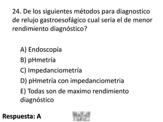 24. De los siguientes métodos para diagnostico
de relujo gastroesofágico cual seria el de menor
rendimiento diagnóstico?
A) Endoscopía
B) pHmetría
C) Impedanciometría
D) pHmetría con impedanciometria
E) Todas son de maximo rendimiento
diagnóstico
Respuesta: A
 