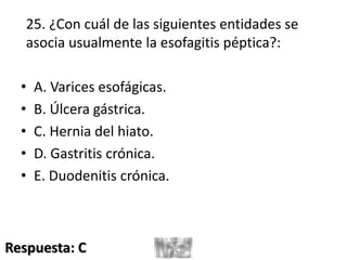 25. ¿Con cuál de las siguientes entidades se
asocia usualmente la esofagitis péptica?:
• A. Varices esofágicas.
• B. Úlcera gástrica.
• C. Hernia del hiato.
• D. Gastritis crónica.
• E. Duodenitis crónica.
Respuesta: C
 