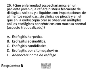 26. ¿Qué enfermedad sospecharíamos en un
paciente joven que refiere historia frecuente de
disfagia a sólidos y a líquidos con impactaciones de
alimentos repetidas, sin clínica de pirosis y en el
que en la endoscopia oral se observan múltiples
anillos esofágicos concéntricos con mucosa normal
(aspecto traquealizado)?
A. Esofagitis herpética.
B. Esofagitis eosinofílica.
C. Esofagitis candidiásica.
D. Esofagitis por citomegalovirus.
E. Adenocarcinoma de esófago.
Respuesta: B
 