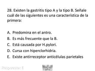 28. Existen la gastritis tipo A y la tipo B. Señale
cuál de las siguientes es una característica de la
primera:
A. Predomina en el antro.
B. Es más frecuente que la B.
C. Está causada por H.pylori.
D. Cursa con hiperclorhidria.
E. Existe antirreceptor anticélulas parietales
Respuesta: E
 