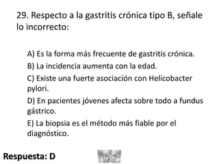 29. Respecto a la gastritis crónica tipo B, señale
lo incorrecto:
A) Es la forma más frecuente de gastritis crónica.
B) La incidencia aumenta con la edad.
C) Existe una fuerte asociación con Helicobacter
pylori.
D) En pacientes jóvenes afecta sobre todo a fundus
gástrico.
E) La biopsia es el método más fiable por el
diagnóstico.
Respuesta: D
 