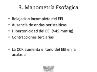 3. Manometría Esofagica
• Relajacion incompleta del EEI
• Ausencia de ondas peristalticas
• Hipertonicidad del EEI (>45 mmHg)
• Contracciones terciarias
• La CCK aumenta el tono del EEI en la
acalasia
 