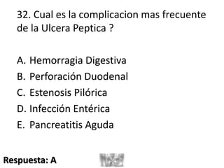 32. Cual es la complicacion mas frecuente
de la Ulcera Peptica ?
A. Hemorragia Digestiva
B. Perforación Duodenal
C. Estenosis Pilórica
D. Infección Entérica
E. Pancreatitis Aguda
Respuesta: A
 