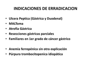 INDICACIONES DE ERRADICACION
• Ulcera Peptica (Gástrica y Duodenal)
• MALToma
• Atrofia Gástrica
• Resecciones gástricas parciales
• Familiares en 1er grado de cáncer gástrico
• Anemia ferropénica sin otra explicación
• Púrpura trombocitopenica idiopática
 