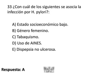 33 ¿Con cuál de los siguientes se asocia la
infección por H. pylori?:
A) Estado socioeconómico bajo.
B) Género femenino.
C) Tabaquismo.
D) Uso de AINES.
E) Dispepsia no ulcerosa.
Respuesta: A
 