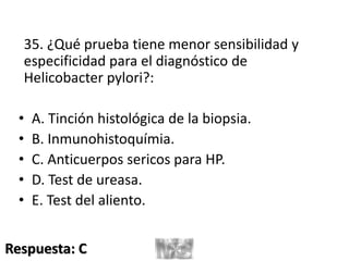 35. ¿Qué prueba tiene menor sensibilidad y
especificidad para el diagnóstico de
Helicobacter pylori?:
• A. Tinción histológica de la biopsia.
• B. Inmunohistoquímia.
• C. Anticuerpos sericos para HP.
• D. Test de ureasa.
• E. Test del aliento.
Respuesta: C
 