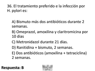 36. El tratamiento preferido e la infección por
H. pylori es:
A) Bismuto más dos antibióticos durante 2
semanas.
B) Omeprazol, amoxilina y claritromicina por
10 dias
C) Metronidazol durante 21 días.
D) Ranitidina + bismuto, 2 semanas.
E) Dos antibióticos (amoxilina + tetraciclina)
2 semanas.
Respuesta: B
 