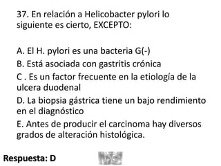 37. En relación a Helicobacter pylori lo
siguiente es cierto, EXCEPTO:
A. El H. pylori es una bacteria G(-)
B. Está asociada con gastritis crónica
C . Es un factor frecuente en la etiología de la
ulcera duodenal
D. La biopsia gástrica tiene un bajo rendimiento
en el diagnóstico
E. Antes de producir el carcinoma hay diversos
grados de alteración histológica.
Respuesta: D
 