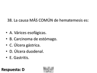 38. La causa MÁS COMÚN de hematemesis es:
• A. Várices esofágicas.
• B. Carcinoma de estómago.
• C. Úlcera gástrica.
• D. Úlcera duodenal.
• E. Gastritis.
Respuesta: D
 