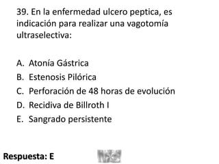 39. En la enfermedad ulcero peptica, es
indicación para realizar una vagotomía
ultraselectiva:
A. Atonía Gástrica
B. Estenosis Pilórica
C. Perforación de 48 horas de evolución
D. Recidiva de Billroth I
E. Sangrado persistente
Respuesta: E
 