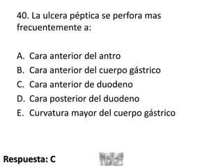 40. La ulcera péptica se perfora mas
frecuentemente a:
A. Cara anterior del antro
B. Cara anterior del cuerpo gástrico
C. Cara anterior de duodeno
D. Cara posterior del duodeno
E. Curvatura mayor del cuerpo gástrico
Respuesta: C
 