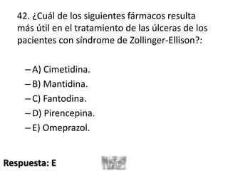 42. ¿Cuál de los siguientes fármacos resulta
más útil en el tratamiento de las úlceras de los
pacientes con síndrome de Zollinger-Ellison?:
–A) Cimetidina.
–B) Mantidina.
–C) Fantodina.
–D) Pirencepina.
–E) Omeprazol.
Respuesta: E
 