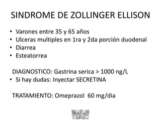 SINDROME DE ZOLLINGER ELLISON
• Varones entre 35 y 65 años
• Ulceras multiples en 1ra y 2da porción duodenal
• Diarrea
• Esteatorrea
DIAGNOSTICO: Gastrina serica > 1000 ng/L
• Si hay dudas: Inyectar SECRETINA
TRATAMIENTO: Omeprazol 60 mg/dia
 