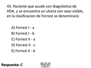 43. Paciente que acude con diagnóstico de
HDA, y se encuentra un ulcera con vaso visible,
en la clasificacion de Forrest se denominará:
A) Forrest I - a
B) Forrest I - b
C) Forrest II - a
D) Forrest II - c
E) Forrest II - b
Respuesta: C
 