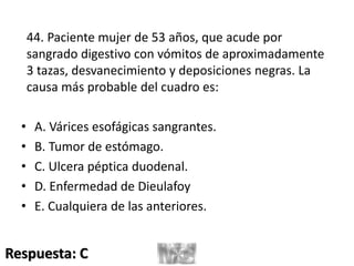 44. Paciente mujer de 53 años, que acude por
sangrado digestivo con vómitos de aproximadamente
3 tazas, desvanecimiento y deposiciones negras. La
causa más probable del cuadro es:
• A. Várices esofágicas sangrantes.
• B. Tumor de estómago.
• C. Ulcera péptica duodenal.
• D. Enfermedad de Dieulafoy
• E. Cualquiera de las anteriores.
Respuesta: C
 