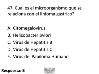 47. Cual es el microorganismo que se
relaciona con el linfoma gástrico?
A. Citomegalovirus
B. Helicobacter pylori
C. Virus de Hepatitis B
D. Virus de Hepatitis C
E. Virus del Papiloma Humano
Respuesta: B
 