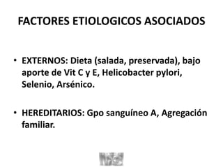 FACTORES ETIOLOGICOS ASOCIADOS
• EXTERNOS: Dieta (salada, preservada), bajo
aporte de Vit C y E, Helicobacter pylori,
Selenio, Arsénico.
• HEREDITARIOS: Gpo sanguíneo A, Agregación
familiar.
 