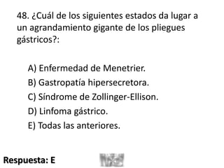 48. ¿Cuál de los siguientes estados da lugar a
un agrandamiento gigante de los pliegues
gástricos?:
A) Enfermedad de Menetrier.
B) Gastropatía hipersecretora.
C) Síndrome de Zollinger-Ellison.
D) Linfoma gástrico.
E) Todas las anteriores.
Respuesta: E
 
