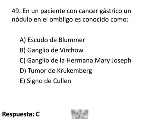 49. En un paciente con cancer gástrico un
nódulo en el ombligo es conocido como:
A) Escudo de Blummer
B) Ganglio de Virchow
C) Ganglio de la Hermana Mary Joseph
D) Tumor de Krukemberg
E) Signo de Cullen
Respuesta: C
 