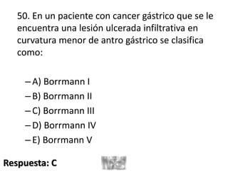 50. En un paciente con cancer gástrico que se le
encuentra una lesión ulcerada infiltrativa en
curvatura menor de antro gástrico se clasifica
como:
–A) Borrmann I
–B) Borrmann II
–C) Borrmann III
–D) Borrmann IV
–E) Borrmann V
Respuesta: C
 