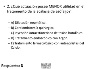 • 2. ¿Qué actuación posee MENOR utilidad en el
tratamiento de la acalasia de esófago?:
– A) Dilatación neumática.
– B) Cardiomiotomía quirúrgica.
– C) Inyección intraesfinteriana de toxina botulínica.
– D) Tratamiento endoscópico con Argon.
– E) Tratamiento farmacológico con antagonistas del
Calcio.
Respuesta: D
 
