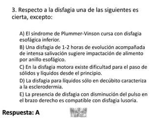 3. Respecto a la disfagia una de las siguientes es
cierta, excepto:
A) El síndrome de Plummer-Vinson cursa con disfagia
esofágica inferior.
B) Una disfagia de 1-2 horas de evolución acompañada
de intensa salivación sugiere impactación de alimento
por anillo esofágico.
C) En la disfagia motora existe dificultad para el paso de
sólidos y líquidos desde el principio.
D) La disfagia para líquidos sólo en decúbito caracteriza
a la esclerodermia.
E) La presencia de disfagia con disminución del pulso en
el brazo derecho es compatible con disfagia lusoria.
Respuesta: A
 