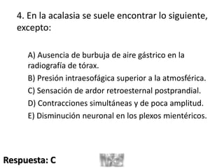 4. En la acalasia se suele encontrar lo siguiente,
excepto:
A) Ausencia de burbuja de aire gástrico en la
radiografía de tórax.
B) Presión intraesofágica superior a la atmosférica.
C) Sensación de ardor retroesternal postprandial.
D) Contracciones simultáneas y de poca amplitud.
E) Disminución neuronal en los plexos mientéricos.
Respuesta: C
 