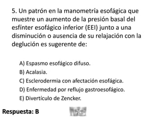 5. Un patrón en la manometría esofágica que
muestre un aumento de la presión basal del
esfínter esofágico inferior (EEI) junto a una
disminución o ausencia de su relajación con la
deglución es sugerente de:
A) Espasmo esofágico difuso.
B) Acalasia.
C) Esclerodermia con afectación esofágica.
D) Enfermedad por reflujo gastroesofágico.
E) Divertículo de Zencker.
Respuesta: B
 