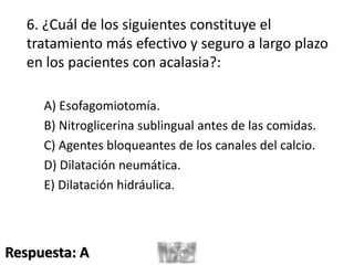 6. ¿Cuál de los siguientes constituye el
tratamiento más efectivo y seguro a largo plazo
en los pacientes con acalasia?:
A) Esofagomiotomía.
B) Nitroglicerina sublingual antes de las comidas.
C) Agentes bloqueantes de los canales del calcio.
D) Dilatación neumática.
E) Dilatación hidráulica.
Respuesta: A
 