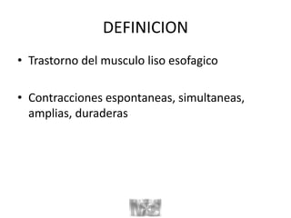 DEFINICION
• Trastorno del musculo liso esofagico
• Contracciones espontaneas, simultaneas,
amplias, duraderas
 