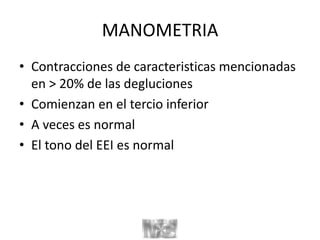 MANOMETRIA
• Contracciones de caracteristicas mencionadas
en > 20% de las degluciones
• Comienzan en el tercio inferior
• A veces es normal
• El tono del EEI es normal
 