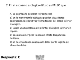 7. En el espasmo esofágico difuso es FALSO que:
A) Se acompaña de dolor retroesternal.
B) En la manometría esofágica pueden visualizarse
contracciones repetitivas y simultáneas del tercio inferior
esofágico.
C) Existe una hipertonía del esfínter esofágico inferior en
reposo.
D) Los anticolinérgicos tienen un efecto terapéutico
limitado.
E) Se desencadenan cuadros de dolor por la ingesta de
alimentos fríos.
Respuesta: C
 