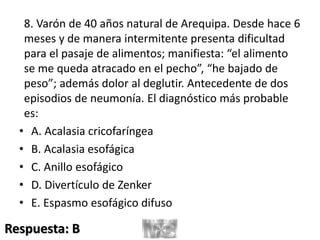 8. Varón de 40 años natural de Arequipa. Desde hace 6
meses y de manera intermitente presenta dificultad
para el pasaje de alimentos; manifiesta: “el alimento
se me queda atracado en el pecho”, “he bajado de
peso”; además dolor al deglutir. Antecedente de dos
episodios de neumonía. El diagnóstico más probable
es:
• A. Acalasia cricofaríngea
• B. Acalasia esofágica
• C. Anillo esofágico
• D. Divertículo de Zenker
• E. Espasmo esofágico difuso
Respuesta: B
 