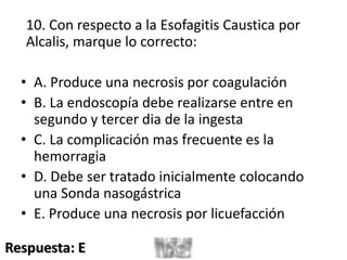 10. Con respecto a la Esofagitis Caustica por
Alcalis, marque lo correcto:
• A. Produce una necrosis por coagulación
• B. La endoscopía debe realizarse entre en
segundo y tercer dia de la ingesta
• C. La complicación mas frecuente es la
hemorragia
• D. Debe ser tratado inicialmente colocando
una Sonda nasogástrica
• E. Produce una necrosis por licuefacción
Respuesta: E
 