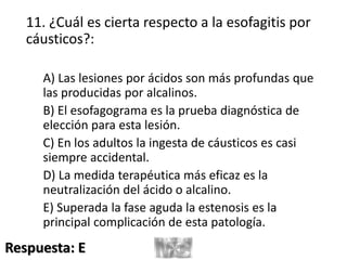 11. ¿Cuál es cierta respecto a la esofagitis por
cáusticos?:
A) Las lesiones por ácidos son más profundas que
las producidas por alcalinos.
B) El esofagograma es la prueba diagnóstica de
elección para esta lesión.
C) En los adultos la ingesta de cáusticos es casi
siempre accidental.
D) La medida terapéutica más eficaz es la
neutralización del ácido o alcalino.
E) Superada la fase aguda la estenosis es la
principal complicación de esta patología.
Respuesta: E
 