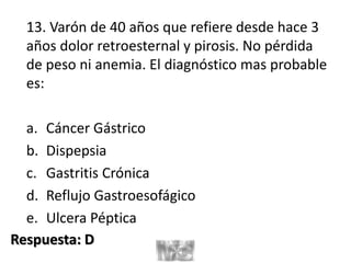 13. Varón de 40 años que refiere desde hace 3
años dolor retroesternal y pirosis. No pérdida
de peso ni anemia. El diagnóstico mas probable
es:
a. Cáncer Gástrico
b. Dispepsia
c. Gastritis Crónica
d. Reflujo Gastroesofágico
e. Ulcera Péptica
Respuesta: D
 