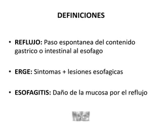DEFINICIONES
• REFLUJO: Paso espontanea del contenido
gastrico o intestinal al esofago
• ERGE: Sintomas + lesiones esofagicas
• ESOFAGITIS: Daño de la mucosa por el reflujo
 