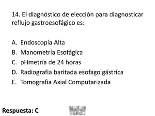 14. El diagnóstico de elección para diagnosticar
reflujo gastroesofágico es:
A. Endoscopía Alta
B. Manometría Esofágica
C. pHmetría de 24 horas
D. Radiografia baritada esofago gástrica
E. Tomografia Axial Computarizada
Respuesta: C
 