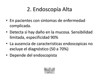 2. Endoscopía Alta
• En pacientes con sintomas de enfermedad
complicada.
• Detecta si hay daño en la mucosa. Sensibilidad
limitada, especificidad 90%
• La ausencia de caracteristicas endoscopicas no
excluye el diagnóstico (50 a 70%)
• Depende del endoscopista
 